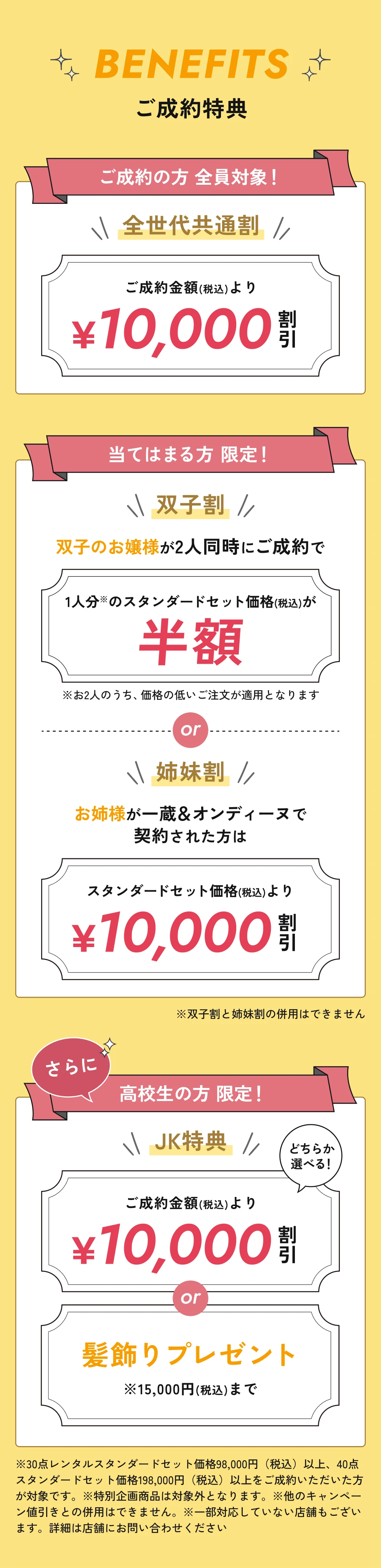 ご成約特典。全世代共通割：ご成約金額（税込）より10,000円割引。双子割：2人同時のご成約で価格の低いお一人分のスタンダードセット価格（税込）が半額。姉妹割：お姉様が一蔵＆オンディーヌで契約された方はスタンダードセット価格（税込）より10,000円割引。双子割と姉妹割は併用不可。高校生限定JK特典：10,000円割引、または15,000円（税込）までの髪飾りプレゼント。30点レンタルスタンダードセット98,000円（税込）以上、40点スタンダードセット198,000円（税込）以上のご成約が対象。特別企画商品は対象外。他のキャンペーン値引きとの併用不可。一部対応していない店舗があります。詳細は店舗にお問い合わせください。