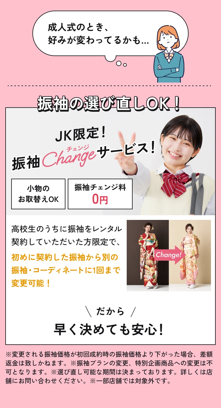 JK限定、振袖Changeサービス。高校生のうちにレンタル契約された方は、別の振袖・コーディネートに1回まで変更可能。振袖チェンジ料0円、小物のお取替えも可能。差額返金不可、変更期間・対象プラン等の条件があります。