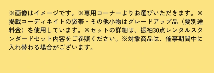 ※画像はイメージです。専用コーナーよりお選びいただきます。掲載の袋帯・小物は別途料金のグレードアップ品です。セット詳細は振袖30点レンタルスタンダードセットを参照。対象商品は催事期間中に入れ替わる場合があります。