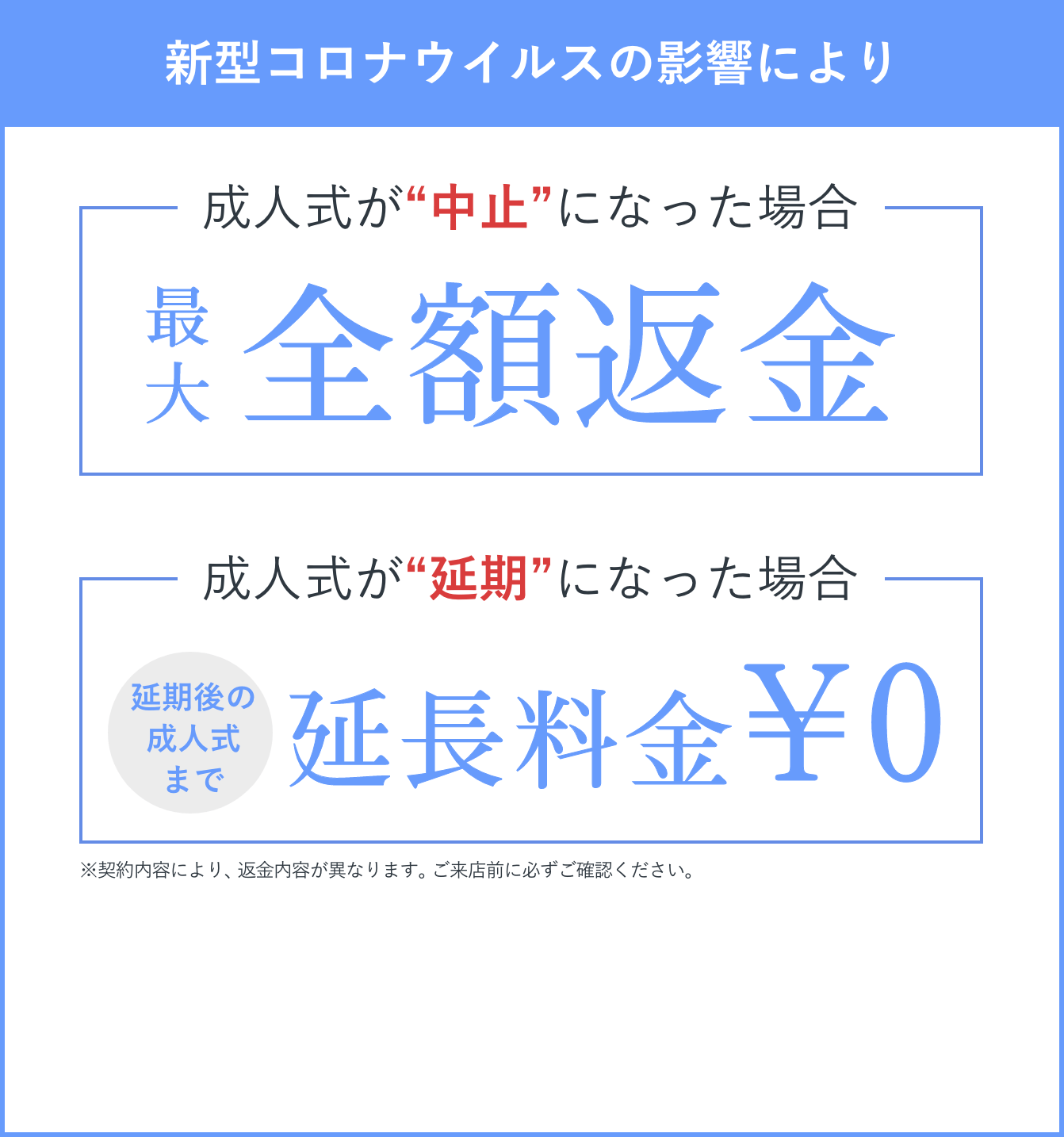 新型コロナウイルスの影響により 成人式が“中止”になった場合 最大全額返金　成人式が“延期”になった場合 延期後の成人式まで延長料金¥0 ※契約内容により、返金内容が異なります。ご来店前に必ずご確認ください。