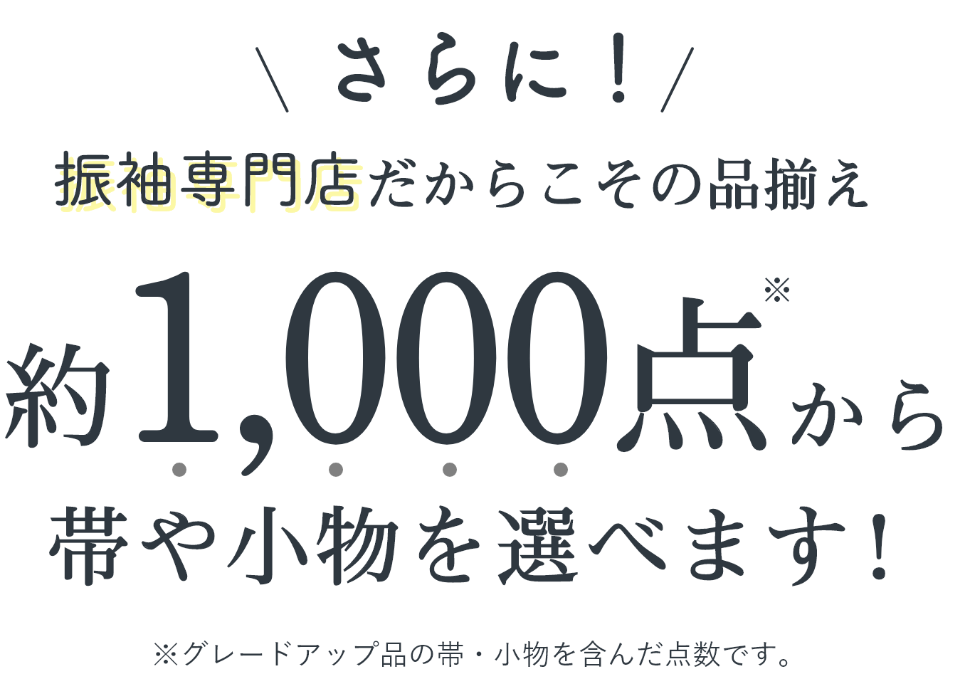 さらに！振袖専門店だからこその品揃え 約1,000点から帯や小物を選べます！ ※グレードアップ品の帯・小物を含んだ点数です。