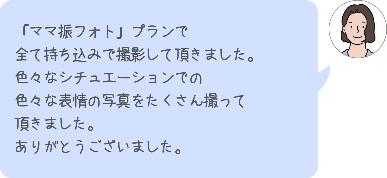 「ママ振フォト」プランで全て持ち込みで撮影して頂きました。色々なシチュエーションでの色々な表情の写真をたくさん撮って頂きました。ありがとうございました。